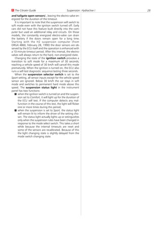 U The Citroën Guide                                  Suspension: Hydractive I   28
and tailgate open sensors) , leaving the electro-valve en-
ergized for the duration of the timeout.
   It is important to note that the suspension will switch to
soft mode even with the ignition switch turned off. Early
cars did not have this feature built directly into the com-
puter but used an additional relay and circuits. On those
models, the constantly energized electro-valve can drain
the battery if the doors remain open for a long time.
Starting with the H2 suspension computer (from
ORGA 4860, February 28, 1990) the door sensors are ob-
served by the ECU itself and the operation is enhanced with
a 10-minute timeout period. After this interval, the electro-
valves will always return to the hard, non-energized state.
   Changing the state of the ignition switch provokes a
transition to soft mode for a maximum of 30 seconds;
reaching a vehicle speed of 30 km/h will cancel this mode
prematurely. When the ignition is turned on, the ECU also
runs a self-test diagnostic sequence lasting three seconds.
   When the suspension selector switch is set to the
Sport setting, all sensor inputs except for the vehicle speed
sensor are ignored. Below 30 km/h the car stays in soft
mode and switches to permanent hard mode above this
speed. The suspension status light in the instrument
panel has two functions:
   U when the ignition switch is turned on and the suspen-
       sion set to Comfort, it will light up for the duration of
       the ECU self test. If the computer detects any mal-
       function in the course of this test, the light will flicker
       one or more times during this period;
   U when the suspension is set to Sport, the status light
       will remain lit to inform the driver of the setting cho-
       sen. The status light actually lights up or extinguishes
       only when the suspension rules have been changed in
       response to the mode select switch. This takes a short
       while because the internal timeouts are reset and
       some of the sensors are recalibrated. Because of this
       the light changing state is slightly delayed from the
       mode switch changing state.
 