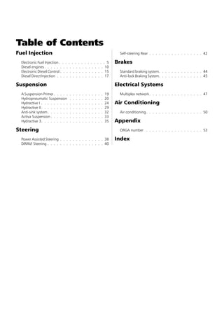 Table of Contents
Fuel Injection                                                                        Self-steering Rear . . . . . . . . . . . . . . . . . 42

  Electronic Fuel Injection . . . . . . . . . . . . . . . 5                          Brakes
  Diesel engines . . . . . . . . . . . . . . . . . . . 10
  Electronic Diesel Control . . . . . . . . . . . . . . 15                            Standard braking system. . . . . . . . . . . . . . 44
  Diesel Direct Injection . . . . . . . . . . . . . . . 17                            Anti-lock Braking System. . . . . . . . . . . . . . 45

Suspension                                                                           Electrical Systems
  A Suspension Primer . . . . .     .   .   .   .   .   .   .   .   .   .   .   19    Multiplex network . . . . . . . . . . . . . . . . . 47
  Hydropneumatic Suspension         .   .   .   .   .   .   .   .   .   .   .   20
  Hydractive I . . . . . . . . .    .   .   .   .   .   .   .   .   .   .   .   24   Air Conditioning
  Hydractive II . . . . . . . . .   .   .   .   .   .   .   .   .   .   .   .   29
  Anti-sink system . . . . . . .    .   .   .   .   .   .   .   .   .   .   .   32    Air conditioning . . . . . . . . . . . . . . . . . . 50
  Activa Suspension . . . . . .     .   .   .   .   .   .   .   .   .   .   .   33
  Hydractive 3. . . . . . . . .     .   .   .   .   .   .   .   .   .   .   .   35   Appendix
Steering                                                                              ORGA number . . . . . . . . . . . . . . . . . . 53

  Power Assisted Steering . . . . . . . . . . . . . . 38                             Index
  DIRAVI Steering . . . . . . . . . . . . . . . . . . 40
 