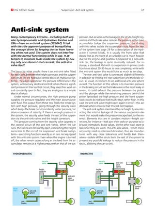 U The Citroën Guide                               Suspension: Anti-sink system                                                          32




Anti-sink system
Many contemporary Citroëns—including both reg-                      pension. But as soon as the leakage in the struts, height reg-
ular hydropneumatic and Hydractive Xantiae and                      ulators and the brake valve reduces the pressure in the main
XMs—have an anti-sink system (SC/MAC) fitted,                       accumulator below the suspension pressure, the closing
with the sole apparent purpose of tranquilizing                     anti-sink valves isolate the suspension struts from the rest
the average driver by keeping the car from lower-                   of the system (see page 29 for a description of the Hydr-
ing when not used. The system does not interfere                    active II control block). It is usually the front valve that
with the normal functioning while in use. It at-                    closes first as the front of an unladen car is much heavier
tempts to minimize leaks inside the system by hav-                  due to the engine and gearbox. Compared to a non-anti-
ing only one element that can leak, the anti-sink                   sink car, the leakage is quite drastically reduced. For in-
valve itself.                                                       stance, a standard XM with its suspension in prime condi-
                                                                    tion takes about 20-30 hours to sink completely, while with
The layout is rather simple: there is an anti-sink valve fitted     the anti-sink system this would take as much as ten days.
for each axle, between the height corrector and the suspen-             The rear anti-sink valve is connected slightly differently:
sion struts (or the hydraulic control block on Hydractive sys-      in addition to feeding the rear suspension and the brake cir-
tems). The valves operate on the pressure differences in the        cuit, as usual, it connects to an additional anti-sink sphere
system, without any electrical control: when there is signifi-      as well. The function of this sphere is to maintain pressure
cant pressure in their control circuit, they keep their work cir-   in the braking circuit. As the brake valve is the most leaky el-
cuit constantly open (in fact, they are analogous to a simple       ement, it could exhaust the pressure between the piston
electrical relay).                                                  and the plunger while the remaining pressure behind the
   Under normal circumstances, the high pressure pump               piston (provided the high pressure and the front suspen-
supplies the pressure regulator and the main accumulator            sion circuits do not leak that much) stays rather high. In this
with fluid. The output from these two feeds the whole sys-          case the anti-sink valve might open again in error—this ad-
tem with high pressure, going through the security valve            ditional sphere ensures that this will not happen.
which keeps the brake circuit constantly under pressure, for            The anti-sink system maintains the car height by counter-
obvious reasons of security. If there is enough pressure in         acting the internal leakage of the various suspension ele-
the system, the security valve feeds the rest of the suspen-        ment that would make the pressure escape back to the res-
sion via the anti-sink valves and the height correctors.            ervoir. Elements that are in constant motion—height cor-
   This pressure coming from the security valve appears in          rectors, for instance—leak past their seals on purpose to lu-
the control circuit of the anti-sink valves. When the car           bricate themselves; brake valves, on the other side, start to
runs, the valves are constantly open, connecting the height         leak once they are worn. The anti-sink valves—which move
correctors to the rest of the suspension and brake subsys-          very rarely, need no intensive lubrication, thus are manufac-
tems—everything functions exactly as in cars not equipped           tured with very close tolerances and hardly leak them-
with this anti-sink system. Even when the engine is turned          selves—isolate all the struts from the rest of the system to
off, the valves remain open as long as the feed from the ac-        prevent any possible leakage to reduce the pressure in the
cumulator remains at a higher pressure than that of the sus-        struts, allowing the car to sink.


  HYDROPNEUMATIC                                                     HYDRACTIVE


                                  security                                               security
                                  valve                                                  valve            anti-sink
                                                                                                          valve
                                                                                                          (open)
                               height                                                 height
                               corrector                                              corrector

                                                        anti-sink
                                                        valve                                                         3   4
                                                        (closed)
                                                                                                                      5   4
                                                                                                                              control
  REAR                               reservoir                       REAR                           reservoir                 block
  ONLY             anti-sink                                         ONLY             anti-sink
                   sphere                                                             sphere



          rear                                                               rear
          brakes                                                             brakes
 