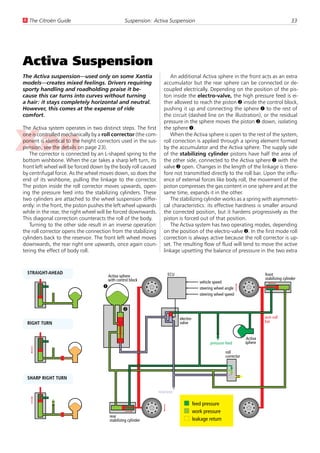 U The Citroën Guide                               Suspension: Activa Suspension                                                             33




Activa Suspension
The Activa suspension—used only on some Xantia                        An additional Activa sphere in the front acts as an extra
models—creates mixed feelings. Drivers requiring                   accumulator but the rear sphere can be connected or de-
sporty handling and roadholding praise it be-                      coupled electrically. Depending on the position of the pis-
cause this car turns into curves without turning                   ton inside the electro-valve, the high pressure feed is ei-
a hair: it stays completely horizontal and neutral.                ther allowed to reach the piston 2 inside the control block,
However, this comes at the expense of ride                         pushing it up and connecting the sphere 1 to the rest of
comfort.                                                           the circuit (dashed line on the illustration), or the residual
                                                                   pressure in the sphere moves the piston 2 down, isolating
The Activa system operates in two distinct steps. The first        the sphere 1.
one is controlled mechanically by a roll corrector (the com-          When the Activa sphere is open to the rest of the system,
ponent is identical to the height correctors used in the sus-      roll correction is applied through a spring element formed
pension, see the details on page 23).                              by the accumulator and the Activa sphere. The supply side
   The corrector is connected by an L-shaped spring to the         of the stabilizing cylinder pistons have half the area of
bottom wishbone. When the car takes a sharp left turn, its         the other side, connected to the Activa sphere 1 with the
front left wheel will be forced down by the body roll caused       valve 2 open. Changes in the length of the linkage is there-
by centrifugal force. As the wheel moves down, so does the         fore not transmitted directly to the roll bar. Upon the influ-
end of its wishbone, pulling the linkage to the corrector.         ence of external forces like body roll, the movement of the
The piston inside the roll corrector moves upwards, open-          piston compresses the gas content in one sphere and at the
ing the pressure feed into the stabilizing cylinders. These        same time, expands it in the other.
two cylinders are attached to the wheel suspension differ-            The stabilizing cylinder works as a spring with asymmetri-
ently: in the front, the piston pushes the left wheel upwards      cal characteristics: its effective hardness is smaller around
while in the rear, the right wheel will be forced downwards.       the corrected position, but it hardens progressively as the
This diagonal correction counteracts the roll of the body.         piston is forced out of that position.
   Turning to the other side result in an inverse operation:          The Activa system has two operating modes, depending
the roll corrector opens the connection from the stabilizing       on the position of the electro-valve 2. In the first mode roll
cylinders back to the reservoir. The front left wheel moves        correction is always active because the roll corrector is up-
downwards, the rear right one upwards, once again coun-            set. The resulting flow of fluid will tend to move the active
tering the effect of body roll.                                    linkage upsetting the balance of presssure in the two extra



  STRAIGHT-AHEAD                                                     ECU                                                   front
                                        Activa sphere
                                        with control block                                                                 stabilizing cylinder
                                                                                       vehicle speed
                                    1                                                  steering wheel angle
                                                                                       steering wheel speed


                                                 2
                                                                            electro-                                       anti-roll
  RIGHT TURN                                                                valve                                          bar


                                                                                                                  Activa
                                                                                             pressure feed        sphere

                                                                                                      roll
                                                                                                      corrector




  SHARP RIGHT TURN

                                                                reservoir

                                                                                   feed pressure
                                                                                   work pressure
                                        rear
                                        stabilizing cylinder                       leakage return
 