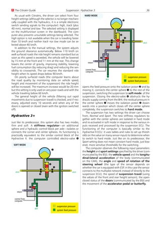 U The Citroën Guide                                Suspension: Hydractive 3                                                     36
   As usual with Citroëns, the driver can select from four         HARD MODE
height settings (although the selector is no longer mechani-
                                                                                                      1
cally coupled with the hydraulics, it is a simple electronic
switch sending signals to the computer): high, track (plus
40 mm), normal and low. The selected setting is displayed
on the multifunction screen in the dashboard. The com-
puter also prevents unsuitable settings being selected. The                                       2
high option is not available when the car is traveling faster                                         3
than 10 km/h and neither track nor low mode can be se-              strut                                                strut
lected above 40 km/h.                                                                       3
   In addition to the manual settings, the system adjusts
the ground clearance automatically. Below 110 km/h on
well surfaced roads the ride height remains standard but as
soon as this speed is exceeded, the vehicle will be lowered                       4
by 15 mm at the front and 11 mm at the rear. This change
                                                                      return
lowers the center of gravity, improving stability, lowering
fuel consumption (by reducing drag) and reducing the sen-
sibility to crosswinds. The car resumes the standard ride          control from
                                                                   computer
height when its speed drops below 90 km/h.
   On poorly surfaced roads (the computer learns about                                                    suspension pressure
the road quality by monitoring data on vehicle speed,                                 BHI
                                                                                                          system feed pressure
height and movement of the suspension) the ride height
will be increased. The maximum increase would be 20 mm           opens the feed pressure onto the isolation piston 2 and by
but this setting is only used on very poor roads and with the    moving it, connects the center sphere 1 to the rest of the
vehicle traveling below 60 km/h.                                 suspension, switching the suspension to soft mode. of the
   The general height of the vehicle (filtering out rapid        suspension. Closing the electro-valve 4 obstructs the hy-
movements due to suspension travel) is checked, and if nec-      draulic supply coming from the BHI; the residual pressure in
essary, adjusted every 10 seconds and when any of the            the center sphere 1 moves the isolation piston 2 down-
doors is opened or closed (even with the ignition switched       wards into a position which closes off the center sphere
off).                                                            completely: the suspension switches to hard mode.
                                                                    The suspension has two settings the driver can choose
Hydractive 3+                                                    from, Normal and Sport. The new stiffness regulators to-
                                                                 gether with the center spheres are isolated in hard mode
Just like its predecessor, this system also has two modes,       and re-activated in soft mode in response to the various in-
firm and soft. A stiffness regulator—an additional               puts received and processed by the suspension ECU. The
sphere and a hydraulic control block per axle—isolates or        functioning of the computer is basically similar to the
connects the corner and center spheres. Its functioning is       Hydractive II ECU: it uses tables and rules to set up thresh-
practically equivalent to the similar control block of the       olds on the value on many sensor inputs to determine when
Hydractive II: the computer controlled electro-valve 4           to switch to hard mode. Just like on its predecessor, the
                                                                 Sport setting does not mean constant hard mode, just low-
  SOFT MODE                                                      ered, more sensitive thresholds for the switching.
                                                                    The computer observes the following input parameters:
                                      1
                                                                 the height and sport settings specified by the driver (com-
                                                                 municated by the BSI); the vehicle speed and the longitu-
                                                                 dinal-lateral acceleration of the body (communicated
                                                                 on the CAN), the angle and speed of rotation of the
                                  2                              steering wheel (the type of the sensor depends on
                                      3                          whether the car is equipped with ESP, in this case the sensor
   strut                                                 strut   connects to the multiplex network instead of directly to the
                           3                                     suspension ECU), the speed of suspension travel (using
                                                                 the values of the front and rear height sensors), the open-
                                                                 closed status of the doors (communicated by the BSI) and
                                                                 the movement of the accelerator pedal or butterfly.
                 4
     return


  control from
  computer

                                          suspension pressure
                     BHI
                                          system feed pressure
 