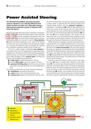 U The Citroën Guide                            Steering: Power Assisted Steering                                                   38




Power Assisted Steering
The PAS steering (DIRASS, Direction Assistée)                       On the main illustration, the power assisted steering system
used on Citroëns is not radically different from                    is shown when it operates with the steering wheel in the
similar systems on other cars. Naturally, having a                  straight-ahead position and the pressure regulator is
high pressure hydraulic system at disposal influ-                   switched on. The slide valve 1 inside the flow distributor di-
ences the layout.                                                   vides the mineral fluid coming from the high pressure
                                                                    pump between the main and the steering hydraulic circuits
The fluid requirements of the various hydraulics subsystems         (the main circuit having priority). Both the distributor 4 and
differ significantly: while the brakes require only a very little   the rotor 5 are in neutral position—the torsion bar be-
amount of LHM and the suspension somewhat more, the                 tween the two is not functioning). Both chambers of the
power steering cannot work without large amounts of min-            ram cylinder are fed without pressure. All the fluid arriving
eral fluid provided at a moment’s notice. A flow distribu-          through the distributor flows back to the LHM reservoir.
tor built into the first hydraulic circuit—that of the hydrau-          When the pressure regulator switches off while the steer-
lic pump, the main accumulator and the pressure regula-             ing wheel still is in its straight-ahead position, the pressure
tor—controls the hydraulic pressure between the steering            starts to rise until it reaches 170 bar again and disconnects
circuit and the suspension-brake circuits on PAS cars.              the feed to the main accumulator. The main slide valve of
    The rest is rather simple. A hydraulic ram cylinder is          the pressure regulator is connected to the second feeding
mounted on the rack of a traditional rack-and-pinion steer-         channel of the flow distributor. All the fluid supplied by the
ing gear unit. The pressure of the hydraulic fluid supplied to      HP pump now feeds the flow distributor where the slide
assist the driver in turning the steering wheel is controlled       valve 2 is responsible for limiting the amount of fluid trans-
by the flow distributor and a control valve. The flow dis-          ported by the control valve. The whole amount of fluid still
tributor has the following components:                              returns to the reservoir.
    1 a slide valve to divide the amount of fluid;                      Now let’s assume the driver starts to steer to the right.
    2 another slide valve to limit the amount of fluid;             The rotor 5 starts to rotate with reference to the distri-
    3 a pressure limiting valve to limit the pressure of the        butor 4. The control valve closes the path of the fluid com-
       LHM when the steering wheel is turned completely to          ing from the flow distributor which no longer is allowed to
       lock;                                                        enter the valve. The pressure begins to rise in the circuit be-
The steering control valve has three important elements:            tween the control valve and the flow distributor, moving
    4 a distributor mounted to the pinion;                          the slide valve 1, which in turn modifies the ratio of fluid, fa-
    5 a rotor fixed on the end of the steering rack;                voring the PAS circuit. The fluid will enter the right chamber
    6 a torsion bar between the distributor and the rotor.          of the ram cylinder while the left chamber can be emptied

                                                                                                      pressure
                                                                                                      regulator

                                                                                                                         suspension
                                                                                                                         and brakes
                                                             pump                                                          reservoir

                               1
                            flow distributor
                    3                                                                                                      steering
                                                                    control                                                  wheel
                                                                    valve

                                     2                                        6       5


                                                                      4

     LHM feed
     high pressure
     steering pressure
     steering
     operational return                                                   7                                                    right
                                                                                                                              wheel
     leakage return           steering rack
 
