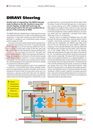 U The Citroën Guide                                        Steering: DIRAVI Steering                                                    40




DIRAVI Steering
Another gem of engineering, the DIRAVI steering,                         an opposing force, increasing with the vehicle speed. With
made its debut on the SM, excelled in many CXs                           this setup, in spite of the very high gearing, it is very easy to
and the flagship, V6 XMs (left hand only, the                            use it during parking, yet it offers exceptional stability at
small amount sold in the UK never justified the ex-                      high speeds: it actually runs like a train on its rails, requiring
penses of the conversion to RHD).                                        a sensible amount of force on the steering wheel to deviate
                                                                         it from the straight line. And an additional feature: the steer-
The DIRAVI (Direction Rappel Asservi, Steering with Limiting             ing wheel (and the roadwheels, naturally) center them-
Counterforce) steering is as unique as the hydropneumatic                selves even if the car is stationary.
suspension—it was never used by any other manufacturer,                      Second, there is no feeling of feedback from the road
although its excellence over conventional power assisted                 through the steering wheel. Other steering systems have a
systems speaks for itself.                                               constant mechanical connection between the steering
    As usual, it has some quirks confusing the average driver            wheel and the roadwheels, the DIRASS only adds some
during their first meeting. First of all, it is geared very high:        force to the one exerted by the driver. DIRAVI is different:
it only took two turns of the steering wheel from lock to                simply put, the usual path between the steering wheel and
lock (one turn for each side) to steer on the SM. Later mod-             the steering rack is divided into two halves, with a hydraulic
els, the CX and the XM retained this feature although the                unit in the middle. When the driver turns the steering
number of turns was larger (2.5 and 3.3). The gear ratio                 wheel, this only operates the gears and valves in the hydrau-
could have been much higher, the engineers themselves in-                lic unit. The hydraulic pressure then moves the steering cyl-
sisted on a single turn lock to lock for the SM (which would,            inder and the roadwheels. The lower half of the mechanics
interestingly, void the need for a circular steering wheel               works in the opposite direction, as a negative feedback, re-
completely). The final solution was a compromise to reduce               turning the hydraulic system to the neutral position as soon
the initial strangeness of the steering for the drivers already          as the wheels reach the required direction. The hydraulic cyl-
accustomed to traditional systems.                                       inder and the wheels become locked, no bump or pothole
    Certainly, making the gearing so high is not complicated             can deviate them from their determined direction. Note
in itself but a conventional (even power assisted) system                that this neutral position is not always the straight-ahead di-
with such rapid response would be unusable. As the car ob-               rection, the hydraulics return to neutral whenever the steer-
viously has to have a similar turning circle as other cars, too          ing wheel is held at a given angle for any longer period of
responsive a steering would mean that even the slightest                 time. Letting the steering wheel rotate back or turning it fur-
movement of the steering wheel would induce excessive de-                ther in the previous direction will initiate a new mechanical-
viation of the car from the straight line. To avoid this, it uses        hydraulical cycle as described above.


     LHM feed                       centering
                                     pressure                                                                                    gearbox
     steering pressure              regulator
     centering pressure
     operational return                            8                                                             steering
                                                                                                                centering
                                                                                                                   device
     leakage return                                                                          6          Û
     normal steering                     3                       R L
     steering feedback
                                                                                                    7
                                                                                1
                                                                    9
                                                                                         5
                                                       2
                                                                                                                                  steering
                                                                                                                                    wheel
                              steering
                              control
                                                                    4
                              unit
                                                                                                                                  reservoir


                                                adjustment cam                                                                high pressure


                left                                                                                                                 right
                wheel                                                                                                               wheel
                              steering rack
 