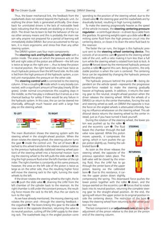 U The Citroën Guide                                  Steering: DIRAVI Steering                                                   41
    Thus, the lower mechanical link, the feedback from the           sponding to the position of the steering wheel; due to the
roadwheels does not extend beyond the hydraulic unit. Ev-            closed valve 3, the steering gear and the roadwheels are hy-
erything the driver feels is generated artificially. One draw-       draulically locked, resulting in high turning stability.
back for uninitiated drivers is the lack of noticeable feed-            To make the steering progressively heavier as the speed
back indicating that the wheels are skidding or driving in a         of the vehicle increases, the steering centering pressure
ditch. The driver has to learn to feel the behavior of the car       regulator—a centrifugal device—is driven by a cable from
via other sensory means and this is probably the main rea-           the gearbox. Its spinning weights open up a slide valve 8 ad-
son why anyone not prepared for a period of learning will            mitting some fluid from the high pressure circuit into the
immediately dislike DIRAVI. But once accustomed to the sys-          centering device, or closes it to drain the extra fluid back to
tem, it is more ergonomic and stress-free than any other             the reservoir.
steering system.                                                        The faster the car runs, the bigger is this hydraulic pres-
    The DIRAVI system uses four main components:                     sure sent to the steering wheel centering device. This
    The steering rack and hydraulic ram cylinder with a              consists of an eccentric cam 5 geared to the steering wheel
piston inside. The areas on which the pressure acts on the           side of the unit, with a ratio making it turn less than a full
left and right sides of the piston are different—the left one        turn while the steering wheel is rotated from lock to lock. A
is twice as large as the right one—, thus to keep the piston         piston 6 forced down by the mentioned hydraulic pressure
in neutral position, the right hand side must have twice as          pushes a roller 7 against this cam. Being eccentric, the only
much hydraulic pressure than the left hand side. As this side        stable position is when the cam is centered. The centering
is fed from the high pressure of the hydraulic system, a con-        force can be regulated by changing the hydraulic pressure
trol unit manipulates the pressure on the other side.                behind the piston.
    This steering control unit is connected to the steering             The hydraulic pressure behind the piston 6—being de-
column. It has a coupling 4 inside which is very loosely con-        pendent on the vehicle speed—represents the progressive
nected, with a significant amount of free play (nearly 30 de-        counter-force needed to make the steering gradually
grees). Under normal circumstances this coupling stays in            heavier at highway speeds. In addition, it returns the steer-
the middle, so the free play is irrelevant but it serves as a me-    ing gear to the neutral, straight-ahead position when the
chanical backup for safety if there would be any failure in          driver releases the steering wheel. While the wheels of a
the hydraulic system. In this case, the car can be steered me-       DIRASS car return to the center themselves, forcing the rack
chanically, although much heavier and with a large free              and steering wheel as well, on DIRAVI the opposite is true:
play on the steering wheel.                                          the force on the angled wheels is attenuated infinitely, hav-
                                                                     ing no influence whatsoever on the steering wheel. This ad-
  TO LEFT                          TO RIGHT                          ditional device returns the steering wheel to the center in-
                                                                     stead, just as if you have turned it back yourself.
                                                                        During the rotation of the steering wheel, the lower pis-
      HP
                        L
                                        HP
                                                          R          ton was pushed up by the roller 7
    rack                              rack                           and the eccentric cam 5. The fluid STEERING
                 reservoir                         reservoir
                                                                     leaves the chamber through the ball
The main illustration shows the steering system with the             valve now opened. While this piston
steering wheel in the straight-ahead position. When the              moves upwards, it compresses the
driver rotates the steering wheel, the steering column turns         spring, which in turn pushes the up-
the gear 1 inside the control unit. The set of levers 9 at-          per piston slightly up, freeing the cali-
tached to this wheel transform the relative rotation (relative       brated bore Û.
to the previous hydraulically stabilized steering wheel posi-           As soon as the driver releases the
tion) of the steering wheel into a horizontal motion: turn-          steering wheel, the opposite of the RETURNING
ing the steering wheel to the left pulls the slide valve 3, let-     previous operation takes place. The
ting the high pressure fluid enter the left chamber of the cyl-      ball valve will be closed by the enter-
inder. The right chamber is constantly at this same pressure,        ing fluid, thus the LHM has to go
however, the area on the left side of the piston is twice as         through the center bore of the upper
large as on the other side, thus the resulting higher force          piston, leaving via the calibrated
will move the steering rack to the right, turning the road-          bore Û. Due to this resistance, it car-
wheels to the left.                                                  ries the upper piston down slightly,
    If the driver rotates the steering wheel to the right, the le-   compressing the spring. This downward force pushes the
vers 9 push the slide valve 3, draining the LHM from the             lower piston together with the roller 7 down, and the
left chamber of the cylinder back to the reservoir. As the           torque exerted on the eccentric cam 5 forces that to rotate
right chamber is still under the constant pressure, the result-      back into its neutral position, returning the complete steer-
ing force moves the rack to the left, thus the car starts to         ing gear to the straight-ahead position. At the end, the
turn to the right.                                                   spring will return the upper piston to its original position in-
    As we have already mentioned, the moving steering rack           side the centering device. The restriction of the bore Û
rotates the pinion and—through the steering feedback—                keeps the steering wheel from returning to the center posi-
the cogwheel 2. The levers linking this gear to the valve 3          tion too fast.
now work in the opposite direction, returning the valve to              The last component is an adjustment cam allowing the
its neutral position, cutting off the LHM supply to the steer-       adjustment of the pinion relative to the disk on the pinion
ing rack. The roadwheels stay in the angled position corre-          end of the steering column.
 