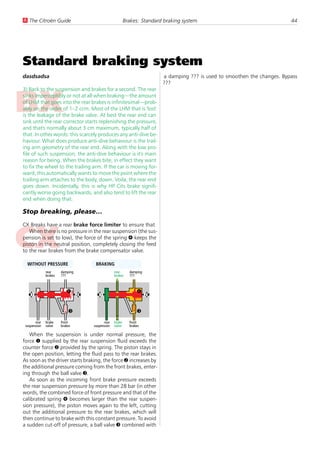 U The Citroën Guide                                       Brakes: Standard braking system                                   44




Standard braking system
dasdsadsa                                                                 a damping ??? is used to smoothen the changes. Bypass
                                                                          ???
3) Back to the suspension and brakes for a second. The rear
sinks imperceptibly or not at all when braking—the amount
of LHM that goes into the rear brakes is infinitesimal—prob-
ably on the order of 1–2 ccm. Most of the LHM that is 'lost'
is the leakage of the brake valve. At best the rear end can
sink until the rear corrector starts replenishing the pressure,
and that's normally about 3 cm maximum, typically half of
that. In other words: this scarcely produces any anti-dive be-
haviour. What does produce anti-dive behaviour is the trail-
ing arm geometry of the rear end. Along with the low pro-
file of such suspension, the anti-dive behaviour is it's main
reason for being. When the brakes bite, in effect they want
to fix the wheel to the trailing arm. If the car is moving for-
ward, this automatically wants to move the point where the
trailing arm attaches to the body, down. Voila, the rear end
goes down. Incidentally, this is why HP Cits brake signifi-
cantly worse going backwards, and also tend to lift the rear
end when doing that.

Stop breaking, please…

CX Breaks have a rear brake force limiter to ensure that
   When there is no pressure in the rear suspension (the sus-
pension is set to low), the force of the spring 4 keeps the
piston in the neutral position, completely closing the feed
to the rear brakes from the brake compensator valve.

  WITHOUT PRESSURE                    BRAKING
              rear     damping                    rear      damping
              brakes   ???                        brakes    ???



                          4                                     4
    1                            2      1                             2


                           3                                    3
       rear   brake    front               rear   brake     front
 suspension   valve    brakes        suspension   valve     brakes

   When the suspension is under normal pressure, the
force 1 supplied by the rear suspension fluid exceeds the
counter force 2 provided by the spring. The piston stays in
the open position, letting the fluid pass to the rear brakes.
As soon as the driver starts braking, the force 2 increases by
the additional pressure coming from the front brakes, enter-
ing through the ball valve 3.
   As soon as the incoming front brake pressure exceeds
the rear suspension pressure by more than 28 bar (in other
words, the combined force of front pressure and that of the
calibrated spring 4 becomes larger than the rear suspen-
sion pressure), the piston moves again to the left, cutting
out the additional pressure to the rear brakes, which will
then continue to brake with this constant pressure. To avoid
a sudden cut-off of pressure, a ball valve 3 combined with
 