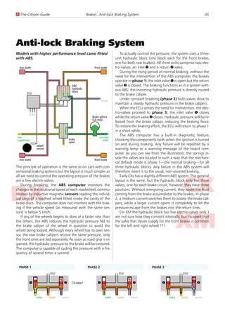 U The Citroën Guide                                  Brakes: Anti-lock Braking System                                                     45




Anti-lock Braking System
Models with higher performance level came fitted                               To actually control the pressure, the system uses a three-
with ABS.                                                                   unit hydraulic block (one block each for the front brakes,
                                                                            one for both rear brakes). All three units comprise two elec-
  rear brake                                              front brake       tro-valves, an inlet 1 and a return 2 valve.
                                                                               During the rising period of normal braking, without the
                                                                            need for the intervention of the ABS computer, the brakes
                                                                            operate in phase 1: the inlet valve 1 is open but the return
                                         ABS                                valve 2 is closed. The braking functions as in a system with-
                                         hydraulic                          out ABS: the incoming hydraulic pressure is directly routed
                                         block
        ECU                                                                 to the brake caliper.
                                                                 return
                                                                               Under constant breaking (phase 2) both valves close to
                                                                            maintain a steady hydraulic pressure in the brake calipers.
                                                                               When the ECU senses the need for intervention, the elec-
                                                                            tro-valves proceed to phase 3: the inlet valve 1 closes
         ...
         ...
         ...




                                                        Brake sphere        while the return valve 2 closes. Hydraulic pressure will be re-
                                                        (CX only)
                                                                            leased from the brake caliper, reducing the braking force.
                                                                            To restore the braking effort, the ECU will return to phase 1
                                                                            in a short while.
                                                                               The ABS computer has a built-in diagnostic feature,
rear                                                          security
suspension                           brake                      valve       checking the components both when the ignition is turned
                                     valve
               wheel                                                        on and during braking. Any failure will be reported by a
               sensor                                                       warning lamp or a warning message of the board com-
                                                                            puter. As you can see from the illustration, the springs in-
  rear brake                                              front brake
                                                                            side the valves are located in such a way that the mechani-
                                                                            cal default mode is phase 1—the normal braking—for all
The principle of operation is the same as on cars with con-                 three hydraulic blocks. Any failure in the ABS system will
ventional braking systems but the layout is much simpler as                 therefore revert it to the usual, non-assisted braking.
all we need to control the operating pressure of the brakes                    Early CXs has a slightly different ABS system. The general
are a few electro-valves.                                                   layout is the same, but the hydraulic block only has three
    During breaking, the ABS computer monitors the                          valves, one for each brake circuit, however, they have three
changes in the rotational speed of each roadwheel, commu-                   positions. Without energizing current, they route the fluid
nicated by inductive magnetic sensors reading the individ-                  coming from the brake accumulator to the brakes. In phase
ual cogs of a toothed wheel fitted inside the cavity of the                 2, a medium current switches them to isolate the brake cali-
brake discs. The computer does not interfere with the brak-                 pers, while a larger current opens it completely to let the
ing if the vehicle speed (as measured with the same sen-                    pressure escape from the brakes into the return lines.
sors) is below 5 km/h.                                                         On XM the hydraulic block has five electro-valves only. I
    If any of the wheels begins to slow at a faster rate than               am not sure how they connect internally, but I suspect that
the others, the ABS reduces the hydraulic pressure fed to                   the valve that closes supply for the front brakes is common
the brake caliper of the wheel in question to avoid the                     for the left and right wheel ???
wheel being locked. Although every wheel has its own sen-
sor, the rear brake calipers receive the same pressure, only
the front ones are fed separately. As soon as road grip is re-
gained, the hydraulic pressure to the brake will be restored.
The computer is capable of cycling the pressure with a fre-
quency of several times a second.


  PHASE 1                                             PHASE 2                                       PHASE 3
                        ECU                                                   ECU                                        ECU


          1                      2       CX valve?           1                         2                   1                      2


               valve    brake   return                              valve    brake    return                    valve   brake    return
 