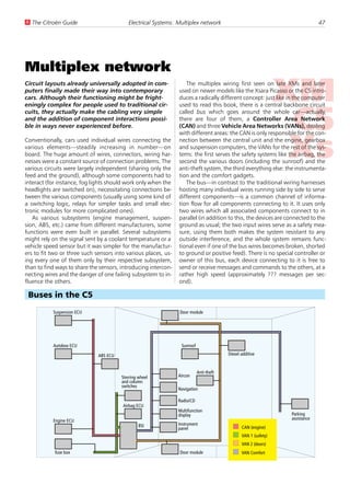 U The Citroën Guide                        Electrical Systems: Multiplex network                                             47




Multiplex network
Circuit layouts already universally adopted in com-                The multiplex wiring first seen on late XMs and later
puters finally made their way into contemporary                 used on newer models like the Xsara Picasso or the C5 intro-
cars. Although their functioning might be fright-               duces a radically different concept: just like in the computer
eningly complex for people used to traditional cir-             used to read this book, there is a central backbone circuit
cuits, they actually make the cabling very simple               called bus which goes around the whole car—actually,
and the addition of component interactions possi-               there are four of them, a Controller Area Network
ble in ways never experienced before.                           (CAN) and three Vehicle Area Networks (VANs), dealing
                                                                with different areas: the CAN is only responsible for the con-
Conventionally, cars used individual wires connecting the       nection between the central unit and the engine, gearbox
various elements—steadily increasing in number—on               and suspension computers, the VANs for the rest of the sys-
board. The huge amount of wires, connectors, wiring har-        tems: the first serves the safety systems like the airbag, the
nesses were a constant source of connection problems. The       second the various doors (including the sunroof) and the
various circuits were largely independent (sharing only the     anti-theft system, the third everything else: the instrumenta-
feed and the ground), although some components had to           tion and the comfort gadgets.
interact (for instance, fog lights should work only when the       The bus—in contrast to the traditional wiring harnesses
headlights are switched on), necessitating connections be-      hosting many individual wires running side by side to serve
tween the various components (usually using some kind of        different components—is a common channel of informa-
a switching logic, relays for simpler tasks and small elec-     tion flow for all components connecting to it. It uses only
tronic modules for more complicated ones).                      two wires which all associated components connect to in
   As various subsystems (engine management, suspen-            parallel (in addition to this, the devices are connected to the
sion, ABS, etc.) came from different manufacturers, some        ground as usual; the two input wires serve as a safety mea-
functions were even built in parallel. Several subsystems       sure, using them both makes the system resistant to any
might rely on the signal sent by a coolant temperature or a     outside interference, and the whole system remains func-
vehicle speed sensor but it was simpler for the manufactur-     tional even if one of the bus wires becomes broken, shorted
ers to fit two or three such sensors into various places, us-   to ground or positive feed). There is no special controller or
ing every one of them only by their respective subsystem,       owner of this bus, each device connecting to it is free to
than to find ways to share the sensors, introducing intercon-   send or receive messages and commands to the others, at a
necting wires and the danger of one failing subsystem to in-    rather high speed (approximately ??? messages per sec-
fluence the others.                                             ond).

 Buses in the C5
           Suspension ECU                                       Door module




           Autobox ECU                                           Sunroof

                              ABS ECU                                                   Diesel additive


                                                                           Anti-theft
                                        Sterring wheel          Aircon
                                        and column
                                        switches
                                                                Navigation

                                                                Radio/CD
                                        Airbag ECU
                                                                Multifunction
                                                                display                                         Parking
           Engine ECU                                                                                           assistance
                                                 BSI            Instrument
                                                                panel                          CAN (engine)
                                                                                               VAN 1 (safety)
                                                                                               VAN 2 (doors)
            fuse box                                            Door module                    VAN Comfort
 