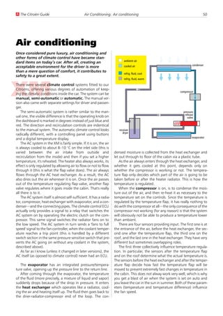 U The Citroën Guide                             Air Conditioning: Air conditioning                                                 50




Air conditioning
Once considered pure luxury, air conditioning and
other forms of climate control have became stan-
                                                                             ambient air
dard items on today’s car. After all, creating an
                                                                             cooled air                                    condenser
acceptable environment for the driver is more
than a mere question of comfort, it contributes to
                                                                             refrig. fluid, cool
safety to a great extent.
                                                                             refrig. fluid, warm

There were several climate control systems fitted to our
Citroëns, offering various degrees of automation of keep-
                                                                                                                  compressor
ing the climatic conditions inside the car. The system can be
manual, semi-automatic or automatic. The manual ver-
sion also came with separate settings for driver and passen-
ger.
    The semi-automatic system is rather similar to the man-                                                         pressure
                                                                                                                     release
ual one, the visible difference is that the operating knob on                                                          valve
the dashboard is marked in degrees instead of just blue and
red. The direction and recirculation controls are indentical
to the manual system. The automatic climate control looks                receiver
                                                                            dryer
radically different, with a controlling panel using buttons
                                                                                                                           evaporator
and a digital temperature display.
    The AC system in the XM is fairly simple. If it is on, the air
is always cooled to about 8–10 °C on the inlet side (this is
varied between the air intake from outside and                        densed moisture is collected from the heat exchanger and
recirculation from the inside) and then if you set a higher           let out through to floor of the cabin via a plastic tube.
temperature, it's reheated. The heater also always works, its             As the air always enters through the heat exchanger, and
effect is only regulated by allowing air to flow or not to flow       whether it gets cooled at this point, depends only on
through it (this is what the flap valve does). The air always         whether the compressor is working or not. The tempera-
flows through the AC heat exchanger. As a result, the AC              ture flap only decides which part of the air is going to be
also dries out the air whenever it is on. Once the air passes         taken before or after the heater radiator. This is how the
out of the temperature regulating flap valve, another flap            temperature is regulated.
valve regulates where it goes inside the cabin. That's really             When the compressor is on, is to condense the mois-
all there is to it.                                                   ture out of the air, and then re-heat it as necessary to the
    The AC system itself is almost self-sufficient. It has a radia-   temperature set on the controls. Since the temperature is
tor, compressor, heat exchanger with evaporator, and a con-           regulated by the temperature flap, it has really nothing to
denser—and the connecting pipes. The climate control ECU              do with the compressor at all—the only consequence of the
actually only provides a signal to a relay that switches the          compressor not working (for any reason) is that the system
AC system on by operating the electric clutch on the com-             will obviously not be able to produce a temperature lower
pressor. This same signal switches the radiator fans on to            than ambient.
the low speed. The AC system in turn sends a 'fans to full                There are four sensors providing input. The first one is at
speed' signal to the fan controller, when the coolant temper-         the entrance of the air, before the heat exchanger, the sec-
ature reaches a trip point (this is handled by a different            ond one after the temperature flap, the third one on the
switch section in the same pressure sensitive switch that pre-        roof, and the last one in the heat exchanger. They have very
vents the AC going on without any coolant in the system,              different but sometimes overlapping roles.
described above).                                                         The first three collectively influence temperature regula-
    As far as I know (unless it changed in later versions), the       tion. In particular, the sensors after the temperature flap
AC itself (as oposed to climate control) never had an ECU.            and on the roof determine what the actual temperature is.
                                                                      The sensors before the heat exchanger and after the temper-
   The evaporator has an integrated pressure/tempera-                 ature flap decide how fast the temperature flap will be
ture valve, opening up the pressure line to the return line.          moved to prevent extremely fast changes in temperature in
   After coming through the evaporator, the temperature               the cabin. This does not alway work very well, which is why
of the fluid (more precisely, a mixture of liquid and vapor)          you get a blast of air when the system is set on auto and
suddenly drops because of the drop in pressure. It enters             you leave the car in the sun in summer. Both of these param-
the heat exchanger which operates like a radiator, cool-              eters (temperature and temperature difference) influence
ing the air and heating itself up. The fluid then goes back to        the fan speed.
the drier-radiator-compressor end of the loop. The con-
 
