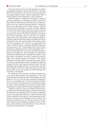 U The Citroën Guide                             Air Conditioning: Air conditioning   51
    The sensor before and in the heat exchanger as well as
the teperature selection, influence the AC part, i.e. the oper-
ation of the compressor. For instance, the compressor will
not operate below a certain external temperature. Also, it
will not operate if the temperature is set to maximum.
    When the system is cooling the incoming air, it needs to
have the exchanger at a temperature which is lower than
the ambient air temperature, obviously. As the compressor
either runs or not, it cannot cool just a little bit—it always ei-
ther runs on full or does not run. When it starts, it will start
cooling the heat exchanger. How cold it will get, depends
on how hot the incoming air is and how much air is coming
in. In any case, when it gets significantly colder than the in-
coming air, the moisture from the air will start to condense
on the heat exchanger, which is why there is a collector
underneath it and a drip outlet. If the compressor keeps on
working, while the heat that needs to be taken from the air
is lower from the heat transfer ability of the whole system,
the heat exchanger will continue to progressively get
colder. If nothing is done, it will get well below freezing (it
can go as low as –40 °C given proper fluid, and of course
construction designed for this). What will happen then is
that the condensed water from the air will start freezing on
the heat exchanger fins, and eventually, the whole thing
will become a solid block of ice (usually there will be a crack-
ling noise to acompany the event), preventing actual air
flow. If the condition persists, the pressure in the system
will build up until the valve in the evaporator opens, and by
this time it is possible that the fluid actually gets heated up
enough that the remaining part going through the heat
exchanger will actually melt the ice producing a fog (I've
seen it happen!). All of this will be the lucky turn of events,
asuming the ice has not cracked the heat exchanger and
that there is no fluid leak.
    So, obviously, there is a sensor, and that's the fourth one
in this story, which detects the temperature of the heat
exchanger becoming too low. When that happens, the com-
pressor is cut out, until the heat exchanger temperature
rises to an acceptable level. The thermal inertia and differ-
ent cut out and cut in temperatures insure that the compres-
sor doesn't keep switching on and off too quickly, which
would place an undue strain on the electromagnetic clutch.
    The logic in the ECU is done very simply, if the fourth sen-
sor detects that the heat exchanger is too cold, the compres-
sor will switch off, regardless of the AC switch and tempera-
ture set. The only thing it will do, as I said in the earlier mail,
is that it will switch on for about 1 second whenever the AC
switch is turned on, this is probably some ECU feature. The
compressor will never turn on if the gas pressure is insuffi-
cient, and this part is handled by the pressure switch on the
drier, and has nothing to do with the ECU. In fact, the ECU
only gives the whole system a 'go-ahead'.
 