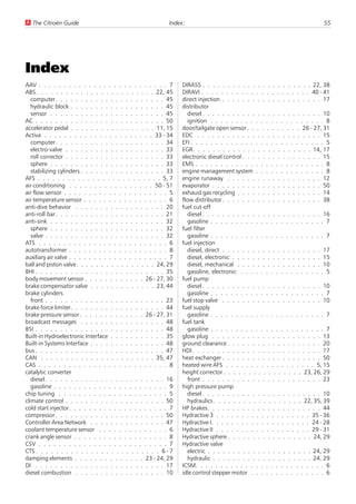 U The Citroën Guide                                        Index:                                                        55




Index
AAV . . . . . . . . . . . . . . . . . . . . . . . . . . 7       DIRASS . . . . . . . . . . . . . . . . . . . . . . 22, 38
ABS. . . . . . . . . . . . . . . . . . . . . . . . 22, 45       DIRAVI . . . . . . . . . . . . . . . . . . . . . . 40 - 41
   computer. . . . . . . . . . . . . . . . . . . . . . 45       direct injection . . . . . . . . . . . . . . . . . . . . 17
   hydraulic block . . . . . . . . . . . . . . . . . . . 45     distributor
   sensor . . . . . . . . . . . . . . . . . . . . . . . 45         diesel . . . . . . . . . . . . . . . . . . . . . . . . 10
AC . . . . . . . . . . . . . . . . . . . . . . . . . . 50          ignition . . . . . . . . . . . . . . . . . . . . . . . 8
accelerator pedal . . . . . . . . . . . . . . . . . 11, 15      door/tailgate open sensor . . . . . . . . . . . 26 - 27, 31
Activa . . . . . . . . . . . . . . . . . . . . . . 33 - 34      EDC . . . . . . . . . . . . . . . . . . . . . . . . . 15
   computer. . . . . . . . . . . . . . . . . . . . . . 34       EFI . . . . . . . . . . . . . . . . . . . . . . . . . . . 5
   electro-valve . . . . . . . . . . . . . . . . . . . . 33     EGR. . . . . . . . . . . . . . . . . . . . . . . . 14, 17
   roll corrector . . . . . . . . . . . . . . . . . . . . 33    electronic diesel control . . . . . . . . . . . . . . . . 15
   sphere . . . . . . . . . . . . . . . . . . . . . . . 33      EMS . . . . . . . . . . . . . . . . . . . . . . . . . . 8
   stabilizing cylinders . . . . . . . . . . . . . . . . . 33   engine management system . . . . . . . . . . . . . . 8
AFS . . . . . . . . . . . . . . . . . . . . . . . . . 5, 7      engine runaway . . . . . . . . . . . . . . . . . . . 12
air conditioning . . . . . . . . . . . . . . . . . 50 - 51      evaporator . . . . . . . . . . . . . . . . . . . . . . 50
air flow sensor . . . . . . . . . . . . . . . . . . . . . 5     exhaust gas recycling . . . . . . . . . . . . . . . . . 14
air temperature sensor . . . . . . . . . . . . . . . . . 6      flow distributor . . . . . . . . . . . . . . . . . . . . 38
anti-dive behavior . . . . . . . . . . . . . . . . . . 20       fuel cut-off
anti-roll bar. . . . . . . . . . . . . . . . . . . . . . 21        diesel . . . . . . . . . . . . . . . . . . . . . . . . 16
anti-sink . . . . . . . . . . . . . . . . . . . . . . . 32         gasoline . . . . . . . . . . . . . . . . . . . . . . . 7
   sphere . . . . . . . . . . . . . . . . . . . . . . . 32      fuel filter
   valve . . . . . . . . . . . . . . . . . . . . . . . . 32        gasoline . . . . . . . . . . . . . . . . . . . . . . . 7
ATS . . . . . . . . . . . . . . . . . . . . . . . . . . 6       fuel injection
autotransformer . . . . . . . . . . . . . . . . . . . . 8          diesel, direct . . . . . . . . . . . . . . . . . . . . 17
auxiliary air valve . . . . . . . . . . . . . . . . . . . . 7      diesel, electronic . . . . . . . . . . . . . . . . . . 15
ball and piston valve. . . . . . . . . . . . . . . . 24, 29        diesel, mechanical . . . . . . . . . . . . . . . . . 10
BHI . . . . . . . . . . . . . . . . . . . . . . . . . . 35         gasoline, electronic . . . . . . . . . . . . . . . . . 5
body movement sensor . . . . . . . . . . . . 26 - 27, 30        fuel pump
brake compensator valve . . . . . . . . . . . . . 23, 44           diesel . . . . . . . . . . . . . . . . . . . . . . . . 10
brake cylinders                                                    gasoline . . . . . . . . . . . . . . . . . . . . . . . 7
   front . . . . . . . . . . . . . . . . . . . . . . . . 23     fuel stop valve . . . . . . . . . . . . . . . . . . . . 10
brake force limiter. . . . . . . . . . . . . . . . . . . 44     fuel supply
brake pressure sensor . . . . . . . . . . . . . 26 - 27, 31        gasoline . . . . . . . . . . . . . . . . . . . . . . . 7
broadcast messages . . . . . . . . . . . . . . . . . 48         fuel tank
BSI . . . . . . . . . . . . . . . . . . . . . . . . . . 48         gasoline . . . . . . . . . . . . . . . . . . . . . . . 7
Built-in Hydroelectronic Interface . . . . . . . . . . . 35     glow plug . . . . . . . . . . . . . . . . . . . . . . 13
Built-in Systems Interface . . . . . . . . . . . . . . . 48     ground clearance . . . . . . . . . . . . . . . . . . . 20
bus . . . . . . . . . . . . . . . . . . . . . . . . . . 47      HDI . . . . . . . . . . . . . . . . . . . . . . . . . . 17
CAN . . . . . . . . . . . . . . . . . . . . . . . 35, 47        heat exchanger . . . . . . . . . . . . . . . . . . . . 50
CAS . . . . . . . . . . . . . . . . . . . . . . . . . . 8       heated wire AFS . . . . . . . . . . . . . . . . . . 5, 15
catalytic converter                                             height corrector . . . . . . . . . . . . . . . . 23, 26, 29
   diesel . . . . . . . . . . . . . . . . . . . . . . . . 16       front . . . . . . . . . . . . . . . . . . . . . . . . 23
   gasoline . . . . . . . . . . . . . . . . . . . . . . . 9     high pressure pump
chip tuning . . . . . . . . . . . . . . . . . . . . . . 5          diesel . . . . . . . . . . . . . . . . . . . . . . . . 10
climate control . . . . . . . . . . . . . . . . . . . . 50         hydraulics . . . . . . . . . . . . . . . . . . 22, 35, 39
cold start injector. . . . . . . . . . . . . . . . . . . . 7    HP brakes. . . . . . . . . . . . . . . . . . . . . . . 44
compressor . . . . . . . . . . . . . . . . . . . . . . 50       Hydractive 3 . . . . . . . . . . . . . . . . . . . 35 - 36
Controller Area Network . . . . . . . . . . . . . . . 47        Hydractive I. . . . . . . . . . . . . . . . . . . . 24 - 28
coolant temperature sensor . . . . . . . . . . . . . . 6        Hydractive II . . . . . . . . . . . . . . . . . . . 29 - 31
crank angle sensor . . . . . . . . . . . . . . . . . . . 8      Hydractive sphere . . . . . . . . . . . . . . . . . 24, 29
CSV . . . . . . . . . . . . . . . . . . . . . . . . . . 7       Hydractive valve
CTS . . . . . . . . . . . . . . . . . . . . . . . . . 6 - 7        electric . . . . . . . . . . . . . . . . . . . . . 24, 29
damping elements . . . . . . . . . . . . . . 23 - 24, 29           hydraulic . . . . . . . . . . . . . . . . . . . . 24, 29
DI . . . . . . . . . . . . . . . . . . . . . . . . . . 17       ICSM. . . . . . . . . . . . . . . . . . . . . . . . . . 6
diesel combustion . . . . . . . . . . . . . . . . . . 10        idle control stepper motor . . . . . . . . . . . . . . . 6
 