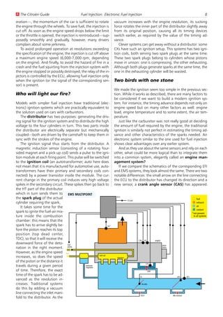 U The Citroën Guide                             Fuel Injection: Electronic Fuel Injection                                                                                 8
eration—, the momentum of the car is sufficient to rotate                vacuum increases with the engine revolution, its sucking
the engine through the wheels. To save fuel, the injection is            force rotates the inner part of the distributor slightly away
cut off. As soon as the engine speed drops below the limit               from its original position, causing all its timing devices
or the throttle is opened, the injection is reintroduced—sup-            switch earlier, as required by the value of the timing ad-
posedly smoothly and gradually, however, many drivers                    vance.
complain about some jerkiness.                                              Clever systems can get away without a distributor: some
   To avoid prolonged operation at revolutions exceeding                 CXs have such an ignition setup. This systems has two igni-
the specification of the engine, the injection is cut off above          tion coils, both serving two spark plugs at the same time.
a maximum engine speed (6,000-7,000 rpm, depending                       These two spark plugs belong to cylinders whose pistons
on the engine). And finally, to avoid the hazard of fire in a            move in unison: one is compressing, the other exhausting.
crash and the fuel squirting from the injection system with              Although both plugs generate sparks at the same time, the
the engine stopped or possibly destroyed, the relay of the in-           one in the exhausting cylinder will be wasted.
jectors is controlled by the ECU, allowing fuel injection only
when the ignition (or the signal of the corresponding sen-               Two birds with one stone
sor) is present.
                                                                         We made the ignition seem too simple in the previous sec-
Who will light our fire?                                                 tion. While it works as described, there are many factors to
                                                                         be considered if we want to build a modern ignition sys-
Models with simpler fuel injection have traditional (elec-               tem. For instance, the timing advance depends not only on
tronic) ignition systems which are practically equivalent to             engine speed but on many other factors as well: engine
the solution used on cars with carburetors.                              load, engine temperature and to some extent, the air tem-
   The distributor has two purposes: generating the driv-                perature.
ing signal for the ignition system and to distribute the high               Just like the carburetor was not really good at deciding
voltage to the four cylinders in turn. This two parts inside             the amount of fuel required by the engine, the traditional
the distributor are electrically separate but mechanically               ignition is similarly not perfect in estimating the timing ad-
coupled—both are driven by the camshaft to keep them in                  vance and other characteristics of the sparks needed. An
sync with the strokes of the engine.                                     electronic system similar to the one used for fuel injection
   The ignition signal thus starts from the distributor. A               shows clear advantages over any earlier system.
magnetic induction sensor (consisting of a rotating four-                   And as they use about the same sensors and rely on each
sided magnet and a pick-up coil) sends a pulse to the igni-              other, what could be more logical than to integrate them
tion module at each firing point. This pulse will be switched            into a common system, elegantly called an engine man-
to the ignition coil (an autotransformer; auto here does                 agement system?
not mean that it is manufactured for automotive use, auto-                  If we compare the schematics of the corresponding EFI
transformers have their primary and secondary coils con-                 and EMS systems, they look almost the same. There are two
nected) by a power transistor inside the module. The cur-                notable differences: the small arrow on the line connecting
rent change in the primary coil induces very high voltage                the ECU to the distributor has changed its direction and a
spikes in the secondary circuit. These spikes then go back to            new sensor, a crank angle sensor (CAS) has appeared.
the HT part of the distributor
which in turn sends them to EMS MULTIPOINT
                                                                          ECU
the spark plug of the actual                                                                                                                                     fuel
                                                                                       CO pot
cylinder requiring the spark.                                                                                                                                    exhaust
   It takes some time for the                                                                                                                                    air
                                                                                                                                                                 coolant
spark to ignite the fuel-air mix-                                                                                                                           * not present
ture inside the combustion                                                                                                                                    in all systems
chamber: this means that the
spark has to arrive slightly be-                                   OS*
fore the piston reaches its top
position (top dead center,
TDC), so that it will receive the                                                               CAS      KS         engine
downward force of the deto- fuel
                                                                                                                             distri-
nation in the right moment. pump                                                                                             butor

However, as the engine speed fuel
                                                         fuel rail
increases, so does the speed                                               injectors
of the piston or the distance it
                                                                                                          CTS
travels during a given period                  pressure
                                               regulator
of time. Therefore, the exact                                                                                 AAV
time of the spark has to be ad-                                                                  TS                                         AFS       ATS
vanced as the revolution in-
creases. Traditional systems                                                                      throttle

do this by adding a vacuum
line connecting the inlet mani-
                                                                                                  ISCV                                 idle mixture
fold to the distributor. As the
 