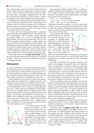 U The Citroën Guide                         Fuel Injection: Electronic Fuel Injection                                           9
Both changes have to do with the fact that the enhanced                By using platinum (Pt) or rhodium (Rh) as a catalyst—a
system, whose new task is to generate the ignition signals         catalyst is a substance whose presence is required to enable
as well, cannot at the same time build on them as inputs.          (or to boost) a chemical transformation while it does not
This new sensor—practically a replacement for the induc-           take part in the process itself, remaining intact—the follow-
tion magnet in the distributor of earlier systems—informs          ing processes can be carried out:
the computer of both engine speed and camshaft position.               2 CO + O2 W 2 CO2 (oxidation)
   The flywheel has steel pins set into its periphery. As it ro-       2 C2H6 + 7 O2 W 4 CO2 + 6 H2O (oxidation)
tates, the inductive magnet of the CAS sends pulses to the             2 NO + 2 CO W N2 + 2 CO2 (reduction)
computer. Two of the pins are missing and this hole passes         These precious metals are applied in a very thin layer to the
before the sensor just as the first piston reaches its TDC posi-   surface of a porous ceramic body with thousands of holes
tion. The missing pins cause a variance in the sensor output       to make the surface contacting the exhaust gases much
that can be read by the ECU easily.                                greater. Actually, a converter does not contain more than 2
   The rest is the same: the base pulse width is calculated        or 3 gramms of these metals.
based on the CAS and AFS/MAP sensors. The correction fac-              If you compare this diagram         %
tors—air temperature, idle or full load, starting, warming         with the previous one, you will                             NO
                                                                                                                               x

up, battery voltage—sum up into an additional pulse                see that the real gain is the
width. Besides, the same input signals (AFS, CAS, CTS and          supression of nitrogen-oxides.           CO

TS/TP) are used for another lookup in a table, yielding the        CO and CmHn will be reduced as
correct dwell time and timing advance for the ignition. The        well, although to a much lesser
dwell period remains practically constant but the duty cycle       extent. Nevertheless, the overall       CH
                                                                                                           n   m


varies with the chaging engine speed. The ignition signal is       reduction in polluting byprod-
amplified and sent to a distributor containing only second-        ucts is quite high, amounting
ary HT components: it does not create the ignition signal          up to 90 percent. Lead sub- 0.9               0.99 1.0   1.1 V

only routes the HT current to each spark plug in firing order.     stances are not considered as
   Some systems also have a knock sensor (KS), sensing             lead must not reach the converter anyway, it would clog the
the engine vibration associated with pre-ignition (so-called       fine pores of the converter in no time. The fuel used in cars
pinking). If this occurs, the ignition timing is retarded to       equipped with a catalytic converter has to be completely
avoid engine damage.                                               free of lead.
                                                                       But there is something of even greater consequence de-
Think green                                                        picted on the diagram: to keep the amount of pollutants
                                                                   down, the lambda has to be kept inside a very small value
As we saw, fuel injection and engine management systems            range, practically at l=1 all the time. If the lambda drops
are capable of determining the ideal amount of fuel to be in-      just a fraction below 1, the CO emission rises sharply, while
jected, depending on the conditions of operation and sev-          a small step above 1 skyrockets the NOx emission. The main
eral other factors in the engine. It is capable of deciding on     task of the fuel injection is therefore to ensure that the air-
lean mixture for general, partial load to save fuel, or on rich    fuel mixture sticks to the stochiometric ratio all the time.
mixture when performance considerations call for this.             This means higher consumption than the one of a car with
    Unfortunately, this is not what such systems are used for      fuel injection without a converter to start with.
today. With the proliferation of catalytic converters, the             There are situations where this lambda cannot be ob-
only concern of our systems is the welfare of the converter.       served. A cold engine will simply stall without a much richer
    Ideal combustion would not generate polluting materi-          mixture, thus the cold start mechanism does not obey the
als in the exhaust gas. Fuel is a mixture of various hydrocar-     lambda control. The catalytic converter does not work at all
bons (CnHm), which when burned together with the oxygen            below 250 °C, so this is not a significant compromise (its
(O2) of the air, should transform to carbon-dioxide (CO2)          normal operating temperature is 400 to 800 °C, above
and water vapor (H2O). However, combustion is never ideal,         800 °C is already harmful; unburned fuel getting into the ex-
besides, fuel contains many additives: the exhaust gas, in         haust and detonating inside the converter could cause over-
addition to the products mentioned, has various byprod-            heating, thus ignition and similar problems has to be recti-
ucts as well, some of them toxic: carbon-monoxide (CO),            fied as soon as possible in catalytic cars).
various unburned hydrocarbons (CnHm), nitrogen-oxides                  Dynamic acceleration (full throttle) is also something not
(NOx) and lead (Pb) in various substances coming from the          observing the welfare of the converter. Reducing pollution
anti-knock additives found in the fuel.                            might be a noble cause but to be able to end an overtaking
                                The relative amount of these       is even more important…
    %                        byproducts depend on the                  The system uses an oxygen sensor (OS, also called
                             lambda ratio of the air-fuel mix-     lambda sensor) which measures the oxygen content of the
                NO
                x
                             ture burned. As shown on the di-      exhaust gas. It is located between the engine exhaust and
                             agram, a value between 1.2 and        the catalytic converter. Similarly to the converter, it is not
      CH
                             1.3 would give a relatively low       functional below 300 °C, hence it has its own heating ele-
    n   m
                             percentage of toxic byproducts        ment to make it reach its operating temperature faster.
     CO                      while, as we can recall, being a          The computer uses the input from this sensor to keep the
                             lean mixture would be in the          mixture injected always as close to l=1 as possible. If the
                             right direction towards fuel          sensor is still too cold to give accurate input, the computer
  0.8       1.0    1.2 1.3 V economy.                              can ignore it safely.
 