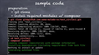 sample code
$ git clone git@github.com:nemo-mulodo-vn/test_circleci.git
Cloning into 'test_circleci'...
remote: Counting objects: 20, done.
remote: Compressing objects: 100% (14/14), done.
remote: Total 20 (delta 1), reused 17 (delta 1), pack-reused 0
Receiving objects: 100% (20/20), done.
Resolving deltas: 100% (1/1), done.
Checking connectivity... done.
$ cd test_circleci
$ composer install
Loading composer repositories with package information
Installing dependencies (including require-dev) from lock file
Nothing to install or update
Generating autoload files
$
preparation
- git clone
- install required modules w/ composer
 