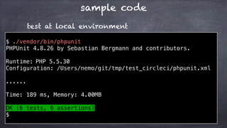 sample code
$ ./vendor/bin/phpunit
PHPUnit 4.8.26 by Sebastian Bergmann and contributors.
Runtime: PHP 5.5.30
Configuration: /Users/nemo/git/tmp/test_circleci/phpunit.xml
......
Time: 189 ms, Memory: 4.00MB
OK (6 tests, 6 assertions)
$
test at local environment
 