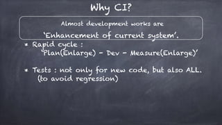 Almost development works are
‘Enhancement of current system’.
Why CI?
* Rapid cycle :
‘Plan(Enlarge) - Dev - Measure(Enlarge)’
* Tests : not only for new code, but also ALL.
(to avoid regression)
 