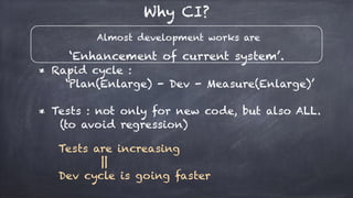 Almost development works are
‘Enhancement of current system’.
Why CI?
* Rapid cycle :
‘Plan(Enlarge) - Dev - Measure(Enlarge)’
* Tests : not only for new code, but also ALL.
(to avoid regression)
Tests are increasing
||
Dev cycle is going faster
 