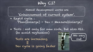 Almost development works are
‘Enhancement of current system’.
Why CI?
* Rapid cycle :
‘Plan(Enlarge) - Dev - Measure(Enlarge)’
* Tests : not only for new code, but also ALL.
(to avoid regression)
Tests are increasing
||
Dev cycle is going faster
No way
out
 