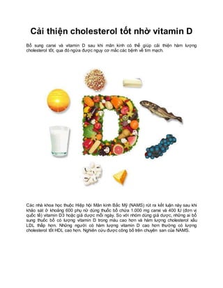 Cải thiện cholesterol tốt nhờ vitamin D
Bổ sung canxi và vitamin D sau khi mãn kinh có thể giúp cải thiện hàm lượng
cholesterol tốt, qua đó ngừa được nguy cơ mắc các bệnh về tim mạch.
Các nhà khoa học thuộc Hiệp hội Mãn kinh Bắc Mỹ (NAMS) rút ra kết luận này sau khi
khảo sát ở khoảng 600 phụ nữ dùng thuốc bổ chứa 1.000 mg canxi và 400 IU (đơn vị
quốc tế) vitamin D3 hoặc giả dược mỗi ngày. So với nhóm dùng giả dược, những ai bổ
sung thuốc bổ có lượng vitamin D trong máu cao hơn và hàm lượng cholesterol xấu
LDL thấp hơn. Những người có hàm lượng vitamin D cao hơn thường có lượng
cholesterol tốt HDL cao hơn. Nghiên cứu được công bố trên chuyên san của NAMS.
 