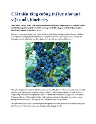 Cải thiện tăng cường thị lực nhờ quả
việt quất, blueberry
Theo ThS.DS Trương Thị An, chiếtxuất anthocyanidin từ Blueberry(cao ViệtQuất) có nhiềulợi ích với
sức khoẻ con người nhưngnổi bật nhất là tác dụng đối với đôi mắt, giúpcải thiệntriệuchứng lâm
sàng ở người cận thị và suy nhượcthị lực.
Blueberry(Vaccinium) làmộttrong nhữngnguồntự nhiêngiàuanthocyanidin.QủaBlueberryđãđược
sử dụngtừ lâu trongy học cổ truyềnChâuÂu.Trong Chiếntranhthế giới II,phi công của khôngquân
Hoàng giaAnh cho biếtthị lựcban đêm của họ đượccải thiệnsau khi ăn quảBlueberry.
Thử nghiệmngẫunhiêncủaViệnNghiêncứuthị lực,KhoaMắt, Đại học Y Yonsei,Seoul,HànQuốcvới 60
người bị bệnhsuynhượcthị lựcvà cận thị từ 1-8 độ ở cả 2 mắt trong vòng4 tuầncho thấy: ở nhóm1
uống100mg anthocyanosidoligomer85% (chiếtxuấttừ quả Blueberry) x 2lần/ngày, tỉ lệ cải thiệncác
triệuchứngđạt hơn73% trongkhi ở nhóm2 uống giảdược (cóthành phầngiốngnhư nhóm1 nhưng
khôngcó anthocyanosid) x 2 lần/ngàythì tỉ lệ cải thiệnrất thấp,chỉ đạt hơn3%.
Thử nghiệmnàycho thấyliềucao anthocyanosidoligomertinhkhiết(chiếtxuấttừBlueberry) trongviệc
cải thiệntầmnhìn ban đêmvà các triệuchứnglâm sàng ở người cận thị.
 