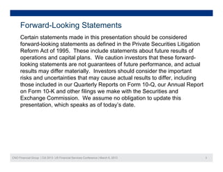 Forward-Looking Statements
      Certain statements made in this presentation should be considered
      forward-looking statements as defined in the Private Securities Litigation
      Reform Act of 1995. These include statements about future results of
      operations and capital plans. We caution investors that these forward-
      looking statements are not guarantees of future performance, and actual
      results may differ materially. Investors should consider the important
      risks and uncertainties that may cause actual results to differ, including
      those included in our Quarterly Reports on Form 10-Q, our Annual Report
      on Form 10-K and other filings we make with the Securities and
      Exchange C
      E h        Commission. W assume no obligation t update thi
                        i i     We               bli ti to d t this
      presentation, which speaks as of today’s date.




CNO Financial Group | Citi 2013 US Financial Services Conference | March 6, 2013   3
 