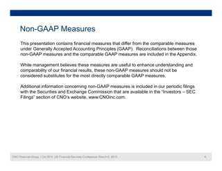 Non-GAAP Measures
      This presentation contains financial measures that differ from the comparable measures
      under Generally Accepted Accounting Principles (GAAP). Reconciliations between those
      non-GAAP measures and th comparable GAAP measures are i l d d i th A
          GAAP                d the          bl                        included in the Appendix.
                                                                                            di

      While management believes these measures are useful to enhance understanding and
      comparability of our financial results, these non-GAAP measures should not be
      considered substitutes for the most directly comparable GAAP measures.
          id d b tit t f th               t di tl          bl

      Additional information concerning non-GAAP measures is included in our periodic filings
      with the Securities and Exchange Commission that are available in the “Investors – SEC
      Filings” section of CNO’s website, www.CNOinc.com.
      Fili   ”    ti    f CNO’    b it       CNOi




CNO Financial Group | Citi 2013 US Financial Services Conference | March 6, 2013                   4
 