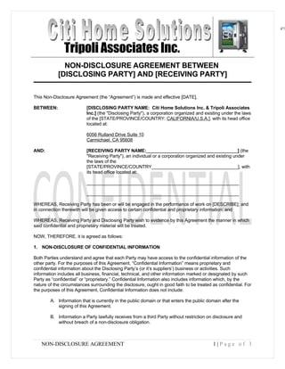 ©
                                                                                                                                                                                                                                                 ©


                                                                                                                                                Tripoli Associates Inc.
 OR SUBLICENSE, GIVE OR DISCLOSE TO ANY OTHER PARTY, THIS PRODUCT IN HARD COPY OR DIGITAL FORM. ALL
OR SUBLICENSE, GIVE OR DISCLOSE TO ANY OTHER PARTY, THIS PRODUCT IN HARD COPY OR DIGITAL FORM. ALL
 international treaties. IT IS ILLEGAL AND STRICTLY PROHIBITED TO DISTRIBUTE, PUBLISH, OFFER FOR SALE, LICENSE
international treaties. IT IS ILLEGAL AND STRICTLY PROHIBITED TO DISTRIBUTE, PUBLISH, OFFER FOR SALE, LICENSE




                                                                                                                                              NON-DISCLOSURE AGREEMENT BETWEEN
 © Copyright Envision Corporation. 2002. All rights reserved. Protected by the copyright laws of the United States and Canada and by
© Copyright Envision Corporation. 2002. All rights reserved. Protected by the copyright laws of the United States and Canada and by




                                                                                                                                            [DISCLOSING PARTY] AND [RECEIVING PARTY]

                                                                                                            This Non-Disclosure Agreement (the “Agreement”) is made and effective [DATE],

                                                                                                            BETWEEN:                                       [DISCLOSING PARTY NAME: Citi Home Solutions Inc. & Tripoli Associates
                                                                                                                                                           Inc.] (the quot;Disclosing Partyquot;), a corporation organized and existing under the laws
                                                                                                                                                           of the [STATE/PROVINCE/COUNTRY: CALIFORNIA/U.S.A.], with its head office
                                                                                                                                                           located at:

                                                                                                                                                           6056 Rutland Drive Suite 10
                                                                                                                                                           Carmichael, CA 95608

                                                                                                            AND:                                           [RECEIVING PARTY NAME:____________________________________] (the
                                                                                                                                                           quot;Receiving Partyquot;), an individual or a corporation organized and existing under
                                                                                                                                                           the laws of the
                                                                                                                                                           [STATE/PROVINCE/COUNTRY__________________________________], with
                                                                                                                                                           its head office located at:

                                                                                                                                                           ____________________________________________________________
 OFFENDERS WILL AUTOMATICALLY BE SUED IN A COURT OF LAW.
OFFENDERS WILL AUTOMATICALLY BE SUED IN A COURT OF LAW.




                                                                                                                                                           ____________________________________________________________

                                                                                                            WHEREAS, Receiving Party has been or will be engaged in the performance of work on [DESCRIBE]; and
                                                                                                            in connection therewith will be given access to certain confidential and proprietary information; and

                                                                                                            WHEREAS, Receiving Party and Disclosing Party wish to evidence by this Agreement the manner in which
                                                                                                            said confidential and proprietary material will be treated.

                                                                                                            NOW, THEREFORE, it is agreed as follows:

                                                                                                            1. NON-DISCLOSURE OF CONFIDENTIAL INFORMATION

                                                                                                            Both Parties understand and agree that each Party may have access to the confidential information of the
                                                                                                            other party. For the purposes of this Agreement, “Confidential Information” means proprietary and
                                                                                                            confidential information about the Disclosing Party’s (or it’s suppliers’) business or activities. Such
                                                                                                            information includes all business, financial, technical, and other information marked or designated by such
                                                                                                            Party as “confidential” or “proprietary.” Confidential Information also includes information which, by the
                                                                                                            nature of the circumstances surrounding the disclosure, ought in good faith to be treated as confidential. For
                                                                                                            the purposes of this Agreement, Confidential Information does not include:

                                                                                                                                         A. Information that is currently in the public domain or that enters the public domain after the
                                                                                                                                            signing of this Agreement.

                                                                                                                                         B. Information a Party lawfully receives from a third Party without restriction on disclosure and
                                                                                                                                            without breach of a non-disclosure obligation.



                                                                                                                                       NON-DISCLOSURE AGREEMENT                                                            1|Page of 3
 