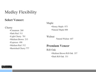 Medley Flexibility Select Veneer: Cherry Cinnamon  260 Dark Red  511 Light Cherry  701 Medium Brown  215 Expresso  498 Medium Red  512 Burnished Cherry 777 Maple Honey Maple  873 Natural Maple 800 Walnut Natural Walnut  647 Premium Veneer Rift Oak Medium Brown Rift Oak  357 Dark Rift Oak  331 