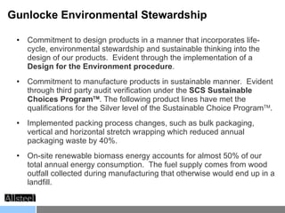 Commitment to design products in a manner that incorporates life-cycle, environmental stewardship and sustainable thinking into the design of our products.  Evident through the implementation of a  Design for the Environment procedure .  Commitment to manufacture products in sustainable manner.  Evident through third party audit verification under the  SCS Sustainable Choices Program TM . The following product lines have met the qualifications for the Silver level of the Sustainable Choice Program TM .  Implemented packing process changes, such as bulk packaging, vertical and horizontal stretch wrapping which reduced annual packaging waste by 40%. On-site renewable biomass energy accounts for almost 50% of our total annual energy consumption.  The fuel supply comes from wood outfall collected during manufacturing that otherwise would end up in a landfill.  Gunlocke Environmental Stewardship 