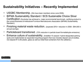 Sustainability Initiatives – Recently Implemented USGBC Membership.  (We have been members since June 2008). BIFMA Sustainability Standard / SCS Sustainable Choice Silver Certification  (Gunlocke has achieved a  major environmental benchmark, certifying product to the current Business & Institutional Furniture Manufacturers Association (BIFMA) Sustainability Standard.)  Finishing material waste reduction.   (expected 20%+ reduction in 2008 - $94,000 in annual savings) Particleboard transitioned.   (73% reduction in particle board formaldehyde emissions) Enhance culture of sustainability.  (Installed 15 carpool / hybrid designated parking spots and implemented an expanded recycling program that now includes deposit cans & bottles, non-deposit #1 & #2 plastic, glass as well as metal food containers from the cafeteria.)  