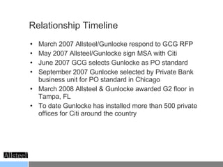 Relationship Timeline March 2007 Allsteel/Gunlocke respond to GCG RFP May 2007 Allsteel/Gunlocke sign MSA with Citi June 2007 GCG selects Gunlocke as PO standard September 2007 Gunlocke selected by Private Bank business unit for PO standard in Chicago March 2008 Allsteel & Gunlocke awarded G2 floor in Tampa, FL To date Gunlocke has installed more than 500 private offices for Citi around the country 