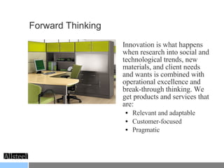 Forward Thinking Innovation is what happens when research into social and technological trends, new materials, and client needs and wants is combined with operational excellence and break-through thinking. We get products and services that are: Relevant and adaptable Customer-focused Pragmatic   
