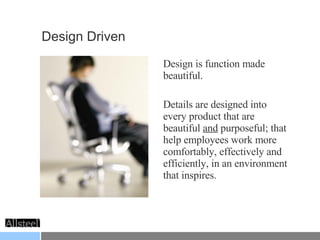 Design Driven Design is function made beautiful.  Details are designed into every product that are beautiful  and  purposeful; that help employees work more comfortably, effectively and efficiently, in an environment that inspires.  