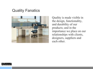 Quality Fanatics  Quality is made visible in the design, functionality, and durability of our products; and in the importance we place on our relationships with clients, designers, suppliers and each other. 