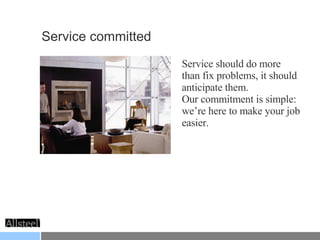 Service committed Service should do more than fix problems, it should anticipate them. Our commitment is simple: we’re here to make your job easier. 