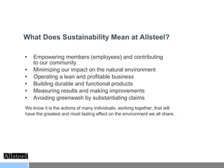 Empowering members (employees) and contributing  to our community Minimizing our impact on the natural environment Operating a lean and profitable business Building durable and functional products Measuring results and making improvements Avoiding greenwash by substantiating claims We know it is the actions of many individuals, working together, that will have the greatest and most lasting effect on the environment we all share. What Does Sustainability Mean at Allsteel? 