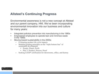 Environmental awareness is not a new concept at Allsteel  and our parent company, HNI. We’ve been incorporating environmental innovation into our business and culture  for many years: Integrated pollution prevention into manufacturing in the 1980s Empowered employees to operate lean and minimize waste  in the 1990s Moving toward sustainability in the 2000s: Evaluating product life cycle impacts Modeled guiding principles on the “triple bottom line” of  sustainable development People, Planet, Profit Plus 3: Product, Process, Proof Seeking LEED ®  certification for showrooms, office, and factory Allsteel’s Continuing Progress 