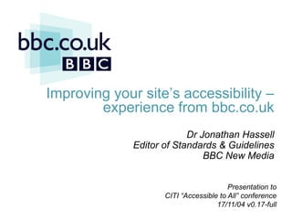 Improving your site’s accessibility –
               experience from bbc.co.uk
                                  Dr Jonathan Hassell
                     Editor of Standards & Guidelines
                                      BBC New Media


                                                  Presentation to
                              CITI “Accessible to All” conference
12/11/2011             11/12/2011              17/11/04 v0.17-full
                                     jonathan.hassell@bbc.co.uk
 