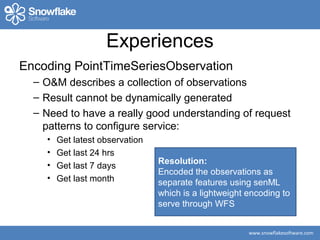 www.snowflakesoftware.com
Experiences
Encoding PointTimeSeriesObservation
– O&M describes a collection of observations
– Result cannot be dynamically generated
– Need to have a really good understanding of request
patterns to configure service:
• Get latest observation
• Get last 24 hrs
• Get last 7 days
• Get last month
Resolution:
Encoded the observations as
separate features using senML
which is a lightweight encoding to
serve through WFS
 