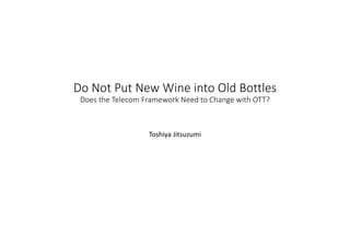 Do Not Put New Wine into Old Bottles
Does the Telecom Framework Need to Change with OTT?
Toshiya Jitsuzumi
 