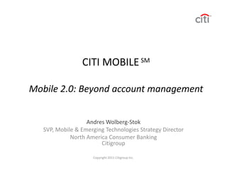 CITI MOBILE SM

Mobile 2.0: Beyond account management


                   Andres Wolberg-Stok
   SVP, Mobile & Emerging Technologies Strategy Director
             North America Consumer Banking
                        Citigroup

                     Copyright 2011 Citigroup Inc.
 