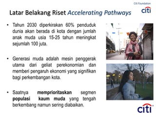 Latar Belakang Riset Accelerating Pathways
• Tahun 2030 diperkirakan 60% penduduk
dunia akan berada di kota dengan jumlah
anak muda usia 15-25 tahun meningkat
sejumlah 100 juta.
• Generasi muda adalah mesin penggerak
utama dari geliat perekonomian dan
memberi pengaruh ekonomi yang signifikan
bagi perkembangan kota.
• Saatnya memprioritaskan segmen
populasi kaum muda yang tengah
berkembang namun sering diabaikan.
 