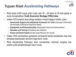 Tujuan Riset Accelerating Pathways
• Riset pada 5.000 orang anak muda usia 18 – 25 tahun di 35 kota global di
dunia menghasilkan Youth Economic Strategy (YES) Index
• Indeks YES tersebut akan dibagi kedalam empat kategori indeks, yakni:
– Government Support and Institutional Framework for Youth (Dukungan Pemerintah
dan Kerangka Institusional bagi Kaum Muda)
– Employment and Entrepreneurship (Kesempatan Kerja dan Kewirausahaan)
– Education and Training (Pendidikan dan Pelatihan)
– Human and Social Capital (Sumber Daya Manusia dan Sosial)
• Indeks YES memberikan gambaran komparatif terkait pendekatan tiap kota
terhadap kesempatan ekonomi bagi kaum muda.
• Riset Accelerating Pathways akan memberikan informasi lengkap dan
praktis untuk pengembangan kaum muda
 