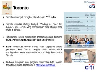  Toronto menempati peringkat 1 keseluruhan YES Index
 Toronto memiliki strategi bertajuk “Working as One” dan
Labour Force Survey yang menampilkan data statistik anak
muda di Toronto
 Tahun 2009 Toronto menciptakan program unggulan bernama
PAYE (Partnership to Advance Youth Employment)
 PAYE merupakan sebuah inisiatif hasil kerjasama antara
pemerintah kota Toronto dengan pihak swasta untuk
meningkatkan akses kesempatan ekonomi bagi kaum muda
Toronto.
 Berbagai kebijakan dan program pemerintah kota Toronto
terkait anak muda dapat dilihat di http://www.toronto.ca
Toronto
 