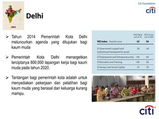  Tahun 2014 Pemerintah Kota Delhi
meluncurkan agenda yang ditujukan bagi
kaum muda
 Pemerintah Kota Delhi menargetkan
terciptanya 800,000 lapangan kerja bagi kaum
muda pada tahun 2020.
 Tantangan bagi pemerintah kota adalah untuk
menyediakan pekerjaan dan pelatihan bagi
kaum muda yang berasal dari keluarga kurang
mampu.
Delhi
 
