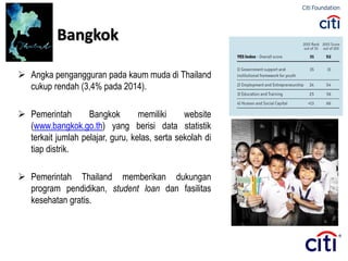  Angka pengangguran pada kaum muda di Thailand
cukup rendah (3,4% pada 2014).
 Pemerintah Bangkok memiliki website
(www.bangkok.go.th) yang berisi data statistik
terkait jumlah pelajar, guru, kelas, serta sekolah di
tiap distrik.
 Pemerintah Thailand memberikan dukungan
program pendidikan, student loan dan fasilitas
kesehatan gratis.
Bangkok
 
