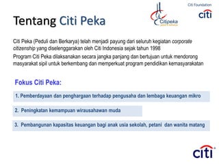Tentang Citi Peka
Citi Peka (Peduli dan Berkarya) telah menjadi payung dari seluruh kegiatan corporate
citizenship yang diselenggarakan oleh Citi Indonesia sejak tahun 1998
Program Citi Peka dilaksanakan secara jangka panjang dan bertujuan untuk mendorong
masyarakat sipil untuk berkembang dan memperkuat program pendidikan kemasyarakatan
Fokus Citi Peka:
1. Pemberdayaan dan penghargaan terhadap pengusaha dan lembaga keuangan mikro
2. Peningkatan kemampuan wirausahawan muda
3. Pembangunan kapasitas keuangan bagi anak usia sekolah, petani dan wanita matang
 