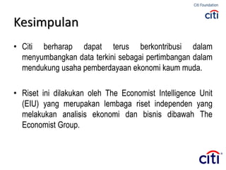 • Citi berharap dapat terus berkontribusi dalam
menyumbangkan data terkini sebagai pertimbangan dalam
mendukung usaha pemberdayaan ekonomi kaum muda.
• Riset ini dilakukan oleh The Economist Intelligence Unit
(EIU) yang merupakan lembaga riset independen yang
melakukan analisis ekonomi dan bisnis dibawah The
Economist Group.
Kesimpulan
 
