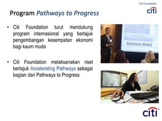 Program Pathways to Progress
• Citi Foundation turut mendukung
program internasional yang bertajuk
pengembangan kesempatan ekonomi
bagi kaum muda
• Citi Foundation melaksanakan riset
bertajuk Accelerating Pathways sebagai
bagian dari Pathways to Progress
 