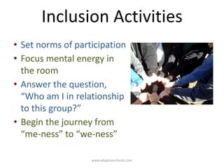 www.adaptiveschools.com
Inclusion Activities
• Set norms of participation
• Focus mental energy in
the room
• Answer the question,
“Who am I in relationship
to this group?”
• Begin the journey from
“me-ness” to “we-ness”
 