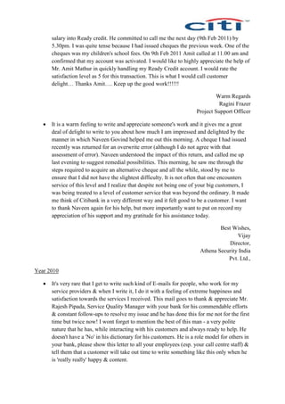 salary into Ready credit. He committed to call me the next day (9th Feb 2011) by
5.30pm. I was quite tense because I had issued cheques the previous week. One of the
cheques was my children's school fees. On 9th Feb 2011 Amit called at 11.00 am and
confirmed that my account was activated. I would like to highly appreciate the help of
Mr. Amit Mathur in quickly handling my Ready Credit account. I would rate the
satisfaction level as 5 for this transaction. This is what I would call customer
delight… Thanks Amit…. Keep up the good work!!!!!!
Warm Regards
Ragini Frazer
Project Support Officer
 It is a warm feeling to write and appreciate someone's work and it gives me a great
deal of delight to write to you about how much I am impressed and delighted by the
manner in which Naveen Govind helped me out this morning. A cheque I had issued
recently was returned for an overwrite error (although I do not agree with that
assessment of error). Naveen understood the impact of this return, and called me up
last evening to suggest remedial possibilities. This morning, he saw me through the
steps required to acquire an alternative cheque and all the while, stood by me to
ensure that I did not have the slightest difficulty. It is not often that one encounters
service of this level and I realize that despite not being one of your big customers, I
was being treated to a level of customer service that was beyond the ordinary. It made
me think of Citibank in a very different way and it felt good to be a customer. I want
to thank Naveen again for his help, but more importantly want to put on record my
appreciation of his support and my gratitude for his assistance today.
Best Wishes,
Vijay
Director,
Athena Security India
Pvt. Ltd.,
Year 2010
 It's very rare that I get to write such kind of E-mails for people, who work for my
service providers & when I write it, I do it with a feeling of extreme happiness and
satisfaction towards the services I received. This mail goes to thank & appreciate Mr.
Rajesh Pipada, Service Quality Manager with your bank for his commendable efforts
& constant follow-ups to resolve my issue and he has done this for me not for the first
time but twice now! I wont forget to mention the best of this man - a very polite
nature that he has, while interacting with his customers and always ready to help. He
doesn't have a 'No' in his dictionary for his customers. He is a role model for others in
your bank, please show this letter to all your employees (esp. your call centre staff) &
tell them that a customer will take out time to write something like this only when he
is 'really really' happy & content.
 